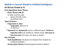 Module 4: Current Trends in Artificial Intelligence
8.4 Recent Trends in AI
8.4.3 Algorithmic Game Theory
Game Theory with AI:
AI helps machines play
games ethically using
predefined rules.
Types of Games:
Cooperative vs. Non-
cooperative: Alliances or
no alliances.
Symmetric vs. Asymmetric: Same vs. different goals. Perfect vs.
Imperfect Info: Full visibility vs. hidden moves. Zero-sum vs.
Non-zero sum: One loses, one wins vs. all gain.
Key Concepts:
Nash Equilibrium: No player can improve their situation by
changing strategies.
Inverse Game Theory: Designing games based on players’
 