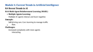 Module 4: Current Trends in Artificial Intelligence
8.4 Recent Trends in AI
8.4.4 Multi-Agent Reinforcement Learning (MARL)
Multiple Agents Learning:
Multiple AI agents interact and learn together.
Example:
Self-driving cars: Cars learning to manage traffic
flow.
Challenges:
Increased complexity with more agents
interacting.
 