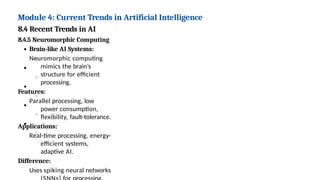 Module 4: Current Trends in Artificial Intelligence
8.4 Recent Trends in AI
8.4.5 Neuromorphic Computing
Brain-like AI Systems:
Neuromorphic computing
mimics the brain’s
structure for efficient
processing.
Features:
Parallel processing, low
power consumption,
flexibility, fault-tolerance.
Applications:
Real-time processing, energy-
efficient systems,
adaptive AI.
Difference:
Uses spiking neural networks
 