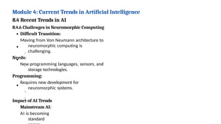 Module 4: Current Trends in Artificial Intelligence
8.4 Recent Trends in AI
8.4.6 Challenges in Neuromorphic Computing
Difficult Transition:
Moving from Von Neumann architecture to
neuromorphic computing is
challenging.
Needs:
New programming languages, sensors, and
storage technologies.
Programming:
Requires new development for
neuromorphic systems.
Impact of AI Trends
Mainstream AI:
AI is becoming
standard
 