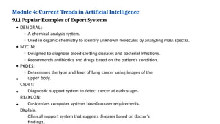 Module 4: Current Trends in Artificial Intelligence
9.1.1 Popular Examples of Expert Systems
DENDRAL:
A chemical analysis system.
Used in organic chemistry to identify unknown molecules by analyzing mass spectra.
MYCIN:
Designed to diagnose blood clotting diseases and bacterial infections.
Recommends antibiotics and drugs based on the patient's condition.
PXDES:
Determines the type and level of lung cancer using images of the
upper body.
CaDeT:
Diagnostic support system to detect cancer at early stages.
R1/XCON:
Customizes computer systems based on user requirements.
DXplain:
Clinical support system that suggests diseases based on doctor’s
findings.
 
