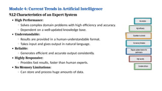 Module 4: Current Trends in Artificial Intelligence
9.1.2 Characteristics of an Expert System
High Performance:
Solves complex domain problems with high efficiency and accuracy.
Dependent on a well-updated knowledge base.
Understandable:
Results are provided in a human-understandable format.
Takes input and gives output in natural language.
Reliable:
Generates efficient and accurate output consistently.
Highly Responsive:
Provides fast results, faster than human experts.
No Memory Limitations:
Can store and process huge amounts of data.
 
