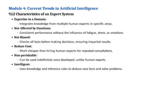 Module 4: Current Trends in Artificial Intelligence
9.1.2 Characteristics of an Expert System
Expertise in a Domain:
Integrates knowledge from multiple human experts in specific areas.
Not Affected by Emotions:
Consistent performance without the influence of fatigue, stress, or emotions.
Not Biased:
Checks all facts before making decisions, ensuring impartial results.
Reduce Cost:
Much cheaper than hiring human experts for repeated consultations.
Non-perishable:
Can be used indefinitely once developed, unlike human experts.
Intelligent:
Uses knowledge and inference rules to deduce new facts and solve problems.
 