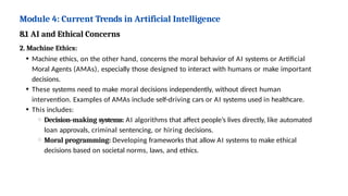 Module 4: Current Trends in Artificial Intelligence
8.1 AI and Ethical Concerns
2. Machine Ethics:
Machine ethics, on the other hand, concerns the moral behavior of AI systems or Artificial
Moral Agents (AMAs), especially those designed to interact with humans or make important
decisions.
These systems need to make moral decisions independently, without direct human
intervention. Examples of AMAs include self-driving cars or AI systems used in healthcare.
This includes:
Decision-making systems: AI algorithms that affect people’s lives directly, like automated
loan approvals, criminal sentencing, or hiring decisions.
Moral programming: Developing frameworks that allow AI systems to make ethical
decisions based on societal norms, laws, and ethics.
 