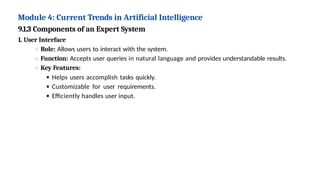 Module 4: Current Trends in Artificial Intelligence
9.1.3 Components of an Expert System
1. User Interface
Role: Allows users to interact with the system.
Function: Accepts user queries in natural language and provides understandable results.
Key Features:
Helps users accomplish tasks quickly.
Customizable for user requirements.
Efficiently handles user input.
 