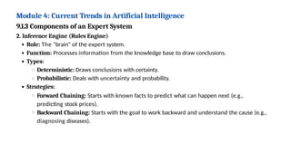 Module 4: Current Trends in Artificial Intelligence
9.1.3 Components of an Expert System
2. Inference Engine (Rules Engine)
Role: The "brain" of the expert system.
Function: Processes information from the knowledge base to draw conclusions.
Types:
Deterministic: Draws conclusions with certainty.
Probabilistic: Deals with uncertainty and probability.
Strategies:
Forward Chaining: Starts with known facts to predict what can happen next (e.g.,
predicting stock prices).
Backward Chaining: Starts with the goal to work backward and understand the cause (e.g.,
diagnosing diseases).
 