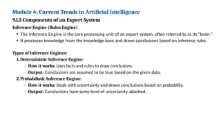 Module 4: Current Trends in Artificial Intelligence
9.1.3 Components of an Expert System
Inference Engine (Rules Engine)
The Inference Engine is the core processing unit of an expert system, often referred to as its "brain."
It processes knowledge from the knowledge base and draws conclusions based on inference rules.
Types of Inference Engines:
1.Deterministic Inference Engine:
How it works: Uses facts and rules to draw conclusions.
Output: Conclusions are assumed to be true based on the given data.
2.Probabilistic Inference Engine:
How it works: Deals with uncertainty and draws conclusions based on probability.
Output: Conclusions have some level of uncertainty attached.
 