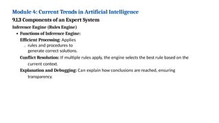 Module 4: Current Trends in Artificial Intelligence
9.1.3 Components of an Expert System
Inference Engine (Rules Engine)
Functions of Inference Engine:
Efficient Processing: Applies
rules and procedures to
generate correct solutions.
Conflict Resolution: If multiple rules apply, the engine selects the best rule based on the
current context.
Explanation and Debugging: Can explain how conclusions are reached, ensuring
transparency.
 