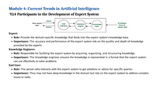Module 4: Current Trends in Artificial Intelligence
Expert:
Role: Provide the domain-specific knowledge that feeds into the expert system's knowledge base.
Importance: The accuracy and performance of the expert system rely on the quality and depth of knowledge
provided by the experts.
Knowledge Engineer:
Role: Responsible for building the expert system by acquiring, organizing, and structuring knowledge.
Importance: The knowledge engineer ensures the knowledge is represented in a format that the expert system
can use effectively to solve problems.
End User:
Role: The person who interacts with the expert system to get solutions or advice for specific queries.
Importance: They may not have deep knowledge in the domain but rely on the expert system to address complex
issues or tasks.
9.1.4 Participants in the Development of Expert System
 