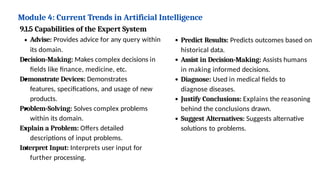 Module 4: Current Trends in Artificial Intelligence
9.1.5 Capabilities of the Expert System
Advise: Provides advice for any query within
its domain.
Decision-Making: Makes complex decisions in
fields like finance, medicine, etc.
Demonstrate Devices: Demonstrates
features, specifications, and usage of new
products.
Problem-Solving: Solves complex problems
within its domain.
Explain a Problem: Offers detailed
descriptions of input problems.
Interpret Input: Interprets user input for
further processing.
Predict Results: Predicts outcomes based on
historical data.
Assist in Decision-Making: Assists humans
in making informed decisions.
Diagnose: Used in medical fields to
diagnose diseases.
Justify Conclusions: Explains the reasoning
behind the conclusions drawn.
Suggest Alternatives: Suggests alternative
solutions to problems.
 