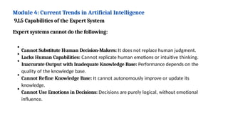 Module 4: Current Trends in Artificial Intelligence
9.1.5 Capabilities of the Expert System
Expert systems cannot do the following:
Cannot Substitute Human Decision-Makers: It does not replace human judgment.
Lacks Human Capabilities: Cannot replicate human emotions or intuitive thinking.
Inaccurate Output with Inadequate Knowledge Base: Performance depends on the
quality of the knowledge base.
Cannot Refine Knowledge Base: It cannot autonomously improve or update its
knowledge.
Cannot Use Emotions in Decisions: Decisions are purely logical, without emotional
influence.
 