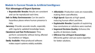 Module 4: Current Trends in Artificial Intelligence
9.1.6 Advantages of Expert Systems
Reproducible Results: Results are consistent
and can be reproduced each time.
Safe in Risky Environments: Can be used in
hazardous places where human presence is
risky.
Accuracy: Provide accurate results, especially
with regularly updated knowledge bases.
Consistent and Fast Performance: They
perform consistently without being affected
by emotions or fatigue.
Easily Available: Mass-produced software
makes expert systems widely available.
Affordable: Production costs are reasonable,
making them cost-effective.
High Speed: Operate at high speed,
reducing human effort and time.
Explainable Results: Capable of explaining
how conclusions or solutions were reached.
Improved Decision Quality: Enhance the
quality of decisions made.
Efficient Use of Expert Knowledge:
Efficiently gather and use scarce expertise
for better solutions.
 
