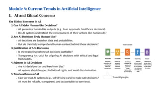 Module 4: Current Trends in Artificial Intelligence
1. AI and Ethical Concerns
Key Ethical Concerns in AI
1.Can AI Make Human-like Decisions?
AI generates human-like outputs (e.g., loan approvals, healthcare decisions).
Do AI systems understand the consequences of their actions like humans do?
2.Are AI Decisions Truly Human-like?
AI decisions are based on data and probabilities.
But do they fully comprehend human context behind those decisions?
3.Justification of AI’s Decisions
Is the reasoning behind AI decisions justifiable?
Transparency is crucial for aligning AI decisions with ethical and legal
frameworks.
4.Fairness in AI Decisions
Are AI decisions fair and free from bias?
AI systems should respect individual rights and avoid discrimination.
5.Trustworthiness of AI
Can we trust AI systems (e.g., self-driving cars) to make safe decisions?
AI must be reliable, transparent, and accountable to earn trust.
 