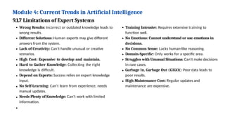 Module 4: Current Trends in Artificial Intelligence
9.1.7 Limitations of Expert Systems
Wrong Results: Incorrect or outdated knowledge leads to
wrong results.
Different Solutions: Human experts may give different
answers from the system.
Lack of Creativity: Can't handle unusual or creative
scenarios.
High Cost: Expensive to develop and maintain.
Hard to Gather Knowledge: Collecting the right
knowledge is difficult.
Depend on Experts: Success relies on expert knowledge
input.
No Self-Learning: Can't learn from experience, needs
manual updates.
Needs Plenty of Knowledge: Can't work with limited
information.
Training Intensive: Requires extensive training to
function well.
No Emotions: Cannot understand or use emotions in
decisions.
No Common Sense: Lacks human-like reasoning.
Domain-Specific: Only works for a specific area.
Struggles with Unusual Situations: Can't make decisions
in rare cases.
Garbage In, Garbage Out (GIGO(: Poor data leads to
poor results.
High Maintenance Cost: Regular updates and
maintenance are expensive.
 