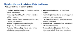 Module 4: Current Trends in Artificial Intelligence
9.1.8 Applications of Expert Systems
Design & Manufacturing: VLSI systems, camera
lenses, automobiles.
Knowledge Publishing: Tax advisors and other
advisory systems.
Finance: Detect fraud, suspicious activities, stock
trading, loan approvals.
Medical Diagnosis: Used extensively for
diagnosing diseases and treatment.
Planning & Scheduling: Project goals, airline
scheduling, cargo, manufacturing.
Software Development: Tracking project
progress.
Monitoring Systems: Detect leaks in pipelines,
continuous data comparison.
Process Control: Control physical processes
through monitoring.
Automobile & Electronics: Fault detection in
vehicles and computers.
Complex System Diagnosis: Electronic,
electromechanical, diesel-electric systems.
 