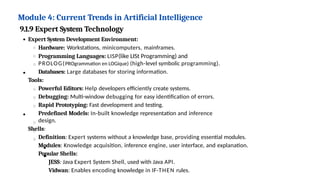 Module 4: Current Trends in Artificial Intelligence
9.1.9 Expert System Technology
Expert System Development Environment:
Hardware: Workstations, minicomputers, mainframes.
Programming Languages: LISP(like LISt Programming) and
PROLOG(PROgrammation en LOGique) (high-level symbolic programming).
Databases: Large databases for storing information.
Tools:
Powerful Editors: Help developers efficiently create systems.
Debugging: Multi-window debugging for easy identification of errors.
Rapid Prototyping: Fast development and testing.
Predefined Models: In-built knowledge representation and inference
design.
Shells:
Definition: Expert systems without a knowledge base, providing essential modules.
Modules: Knowledge acquisition, inference engine, user interface, and explanation.
Popular Shells:
JESS: Java Expert System Shell, used with Java API.
Vidwan: Enables encoding knowledge in IF-THEN rules.
 