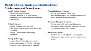 Module 4: Current Trends in Artificial Intelligence
9.1.10 Development of Expert Systems
Identify Problem Domain:
Identify the problem to solve.
Ensure it is solvable by an expert system.
Collaborate with human experts and assess cost-
effectiveness.
Design the System:
Choose hardware, tools, and shells.
Plan system integration with other systems and
databases.
Design a framework for representing
knowledge.
Develop the Prototype:
Acquire domain knowledge from experts.
Represent knowledge in If-THEN-ELSE rules.
Integrate heuristic knowledge for reasoning.
Test and Refine the Prototype:
Test the prototype with sample cases.
Work with end-users to find errors and discrepancies.
Refine the system based on test results.
Develop and Complete the System:
Test the system with end-users and databases.
Integrate the system with other information systems.
Document the system and train users.
Maintain the System:
Regularly review and update the knowledge base.
Integrate new requirements and interfaces as systems
evolve.
 