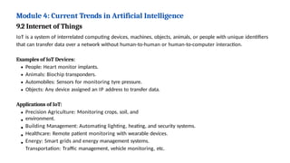 Module 4: Current Trends in Artificial Intelligence
9.2 Internet of Things
IoT is a system of interrelated computing devices, machines, objects, animals, or people with unique identifiers
that can transfer data over a network without human-to-human or human-to-computer interaction.
Examples of IoT Devices:
People: Heart monitor implants.
Animals: Biochip transponders.
Automobiles: Sensors for monitoring tyre pressure.
Objects: Any device assigned an IP address to transfer data.
Applications of IoT:
Precision Agriculture: Monitoring crops, soil, and
environment.
Building Management: Automating lighting, heating, and security systems.
Healthcare: Remote patient monitoring with wearable devices.
Energy: Smart grids and energy management systems.
Transportation: Traffic management, vehicle monitoring, etc.
 