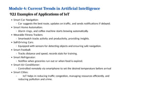 Module 4: Current Trends in Artificial Intelligence
9.2.1 Examples of Applications of IoT
Smart Car Navigation:
Car suggests the best route, updates on traffic, and sends notifications if delayed.
Smart Home Automation:
Alarm rings, and coffee machine starts brewing automatically.
Wearable Fitness Trackers:
Smartwatch tracks activity and productivity, providing insights.
Self-Driving Cars:
Equipped with sensors for detecting objects and ensuring safe navigation.
Smart Football:
Tracks distance and speed, records stats for training.
Smart Refrigerator:
Notifies when groceries run out or when food is expired.
Smart Air Conditioner:
Controlled remotely via smartphone to set the desired temperature before arrival
Smart Cities:
IoT helps in reducing traffic congestion, managing resources efficiently, and
reducing pollution and crime.
 