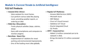 Module 4: Current Trends in Artificial Intelligence
9.2.2 IoT Products
Amazon Echo (Alexa):
Voice assistant for smart homes.
Can perform various tasks like playing
music, providing weather reports, or
ordering an Uber.
Fitbit One (Wearables):
Tracks physical activities (steps, calories,
sleep).
Syncs with smartphones and computers to
monitor progress.
Barcelona - Smart City:
Implemented IoT solutions for smart
parking and environmental improvements.
One of the leading smart cities globally.
Popular IoT Platforms:
Amazon Web Services (AWS)
Microsoft Azure
IBM Watson
Cisco IoT Cloud Connect
Salesforce IoT Cloud
Oracle Integrated Cloud
GE Predix
AT&T - Connected Car:
Added 1.3 million connected cars to its
network in 2016.
Brings the total to 9.5 million connected
cars.
 