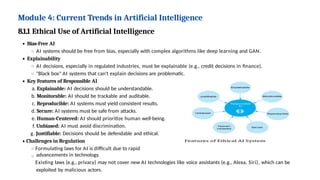 Module 4: Current Trends in Artificial Intelligence
8.1.1 Ethical Use of Artificial Intelligence
Bias-Free AI
AI systems should be free from bias, especially with complex algorithms like deep learning and GAN.
Explainability
AI decisions, especially in regulated industries, must be explainable (e.g., credit decisions in finance).
"Black box" AI systems that can't explain decisions are problematic.
Key Features of Responsible AI
a. Explainable: AI decisions should be understandable.
b. Monitorable: AI should be trackable and auditable.
c. Reproducible: AI systems must yield consistent results.
d. Secure: AI systems must be safe from attacks.
e. Human-Centered: AI should prioritize human well-being.
f. Unbiased: AI must avoid discrimination.
g. Justifiable: Decisions should be defendable and ethical.
Challenges in Regulation
Formulating laws for AI is difficult due to rapid
advancements in technology.
Existing laws (e.g., privacy) may not cover new AI technologies like voice assistants (e.g., Alexa, Siri), which can be
exploited by malicious actors.
 