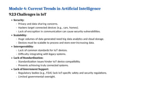 Module 4: Current Trends in Artificial Intelligence
9.2.3 Challenges in IoT
Security:
Privacy and data sharing concerns.
Hackers target connected devices (e.g., cars, homes).
Lack of encryption in communication can cause security vulnerabilities.
Scalability:
Huge volumes of data generated need big data analytics and cloud storage.
Devices must be scalable to process and store ever-increasing data.
Interoperability:
Lack of common standards for IoT devices.
Difficulty integrating with legacy systems.
Lack of Standardization:
Standardization issues hinder IoT device compatibility.
Prevents achieving truly connected systems.
Lack of Government Support:
Regulatory bodies (e.g., FDA) lack IoT-specific safety and security regulations.
Limited governmental oversight.
 