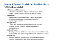Module 4: Current Trends in Artificial Intelligence
9.2.3 Challenges in IoT
IoT Malware and Ransomware:
IoT devices vulnerable to malware and ransomware attacks.
Hackers can take control of devices and demand ransom.
Connectivity:
Poor internet connectivity affects IoT device performance.
IoT devices require stable connections for effective
monitoring and control.
Privacy Policies:
Lack of clear regulations on what data is private or public.
Example: IoT toys collecting children’s data without
parental consent.
Bandwidth Strain:
Growing number of IoT devices creates strain on network bandwidth.
Increased data flow demands higher bandwidth and powerful servers.
IoT Skills Gap:
Shortage of trained professionals in IoT network management.
Difficulty in training new staff due to rapid IoT development.
 