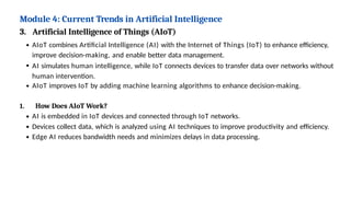 Module 4: Current Trends in Artificial Intelligence
3. Artificial Intelligence of Things (AIoT)
AIoT combines Artificial Intelligence (AI) with the Internet of Things (IoT) to enhance efficiency,
improve decision-making, and enable better data management.
AI simulates human intelligence, while IoT connects devices to transfer data over networks without
human intervention.
AIoT improves IoT by adding machine learning algorithms to enhance decision-making.
1. How Does AIoT Work?
AI is embedded in IoT devices and connected through IoT networks.
Devices collect data, which is analyzed using AI techniques to improve productivity and efficiency.
Edge AI reduces bandwidth needs and minimizes delays in data processing.
 