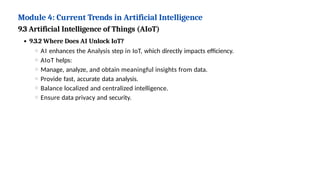 Module 4: Current Trends in Artificial Intelligence
9.3 Artificial Intelligence of Things (AIoT)
9.3.2 Where Does AI Unlock IoT?
AI enhances the Analysis step in IoT, which directly impacts efficiency.
AIoT helps:
Manage, analyze, and obtain meaningful insights from data.
Provide fast, accurate data analysis.
Balance localized and centralized intelligence.
Ensure data privacy and security.
 