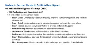 Module 4: Current Trends in Artificial Intelligence
9.3 Artificial Intelligence of Things (AIoT)
9.3.3 Applications and Examples of AIoT
AIoT is widely used in various fields:
Smart Cities: Enhances operational efficiency, improves traffic management, and optimizes
resource use.
Smart Retail: Uses smart cameras to track customers and optimize store operations.
Smart Homes: Devices analyze user habits to provide customized support.
Manufacturing: Monitors equipment and detects malfunctions.
Autonomous Vehicles: Uses real-time data to make driving decisions.
Healthcare: Devices monitor patient data, enabling remote care and accurate diagnoses.
Smart Thermostats: AI-powered devices adjust temperature based on user preferences and
schedules.
Fleet Management: Monitors vehicles, tracks fuel usage, and identifies driver behavior.
 
