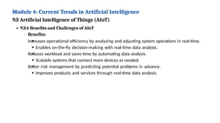 Module 4: Current Trends in Artificial Intelligence
9.3 Artificial Intelligence of Things (AIoT)
9.3.4 Benefits and Challenges of AIoT
Benefits:
Increases operational efficiency by analyzing and adjusting system operations in real-time.
Enables on-the-fly decision-making with real-time data analysis.
Reduces workload and saves time by automating data analysis.
Scalable systems that connect more devices as needed.
Better risk management by predicting potential problems in advance.
Improves products and services through real-time data analysis.
 