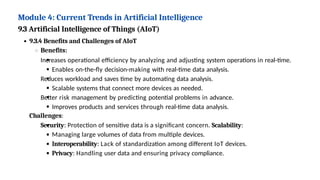 Module 4: Current Trends in Artificial Intelligence
9.3 Artificial Intelligence of Things (AIoT)
9.3.4 Benefits and Challenges of AIoT
Benefits:
Increases operational efficiency by analyzing and adjusting system operations in real-time.
Enables on-the-fly decision-making with real-time data analysis.
Reduces workload and saves time by automating data analysis.
Scalable systems that connect more devices as needed.
Better risk management by predicting potential problems in advance.
Improves products and services through real-time data analysis.
Challenges:
Security: Protection of sensitive data is a significant concern. Scalability:
Managing large volumes of data from multiple devices.
Interoperability: Lack of standardization among different IoT devices.
Privacy: Handling user data and ensuring privacy compliance.
 