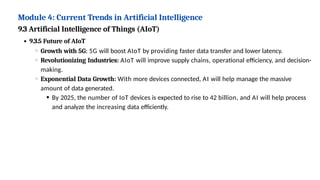 Module 4: Current Trends in Artificial Intelligence
9.3 Artificial Intelligence of Things (AIoT)
9.3.5 Future of AIoT
Growth with 5G: 5G will boost AIoT by providing faster data transfer and lower latency.
Revolutionizing Industries: AIoT will improve supply chains, operational efficiency, and decision-
making.
Exponential Data Growth: With more devices connected, AI will help manage the massive
amount of data generated.
By 2025, the number of IoT devices is expected to rise to 42 billion, and AI will help process
and analyze the increasing data efficiently.
 