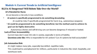 Module 4: Current Trends in Artificial Intelligence
8.1.2 Is AI Dangerous? Will Robots Take Over the World?
AI’s Potential for Harm
AI can become a risk only in two conditions
• AI system is specifically programmed to do something devastating
AI could be risky if specifically programmed for harm (e.g., autonomous weapons).
• AI could be programmed to do something beneficial, but the method used to achieve its
goal can be highly destructive
Autonomous drones and self-driving cars can become dangerous if misused or hacked.
Lack of Clear Accountability
Current laws don’t cover AI’s role in society, especially in terms of liability.
Questions arise like: Who is responsible for AI’s actions? Can AI systems be held accountable?
Job Automation Risk
AI might replace many jobs, especially low-skilled, repetitive tasks.
This could lead to unemployment for millions, particularly in industries like retail, hospitality, and
warehouse work.
 
