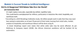 Module 4: Current Trends in Artificial Intelligence
8.1.2 Is AI Dangerous? Will Robots Take Over the World?
Job Automation Risk
AI might replace many jobs, especially low-skilled, repetitive tasks.
This could lead to unemployment for millions, particularly in industries like retail, hospitality, and
warehouse work.
• According to a 2019 Brookings Institution study, 36 million people work in jobs that they may soon
lose owing to automation as at least 70 percent of their tasks (varying from retail sales, market
analysis to hospitality and warehouse labour) will be done using AI.
A newer Brookings report even states that white collar jobs may be worst affected. As per
McKinsey & Company report (2018), the African American workforce will be hardest hit by
automation.
 