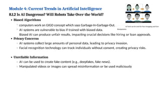 Module 4: Current Trends in Artificial Intelligence
8.1.2 Is AI Dangerous? Will Robots Take Over the World?
Biased Algorithms
computers work on GIGO concept which says Garbage-In-Garbage-Out.
AI systems are vulnerable to bias if trained with biased data.
Biased AI can produce unfair results, impacting crucial decisions like hiring or loan approvals.
Privacy Concerns
AI systems collect large amounts of personal data, leading to privacy invasion.
Facial recognition technology can track individuals without consent, creating privacy risks.
Unreliable Information
AI can be used to create fake content (e.g., deepfakes, fake news).
Manipulated videos or images can spread misinformation or be used maliciously
 