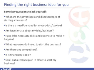 Finding the right business idea for you
Some key questions to ask yourself:
•What are the advantages and disadvantages of
starting a business?
•Is there a need/demand for my product/service?
•Am I passionate about my idea/business?
•Have I the necessary skills and expertise to make it
happen?
•What resources do I need to start the business?
•Are there any competitors?
•Is it financially viable?
•Can I put a realistic plan in place to start my
business?
 