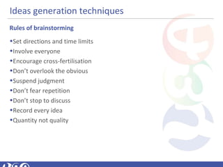 Ideas generation techniques
Rules of brainstorming
•Set directions and time limits
•Involve everyone
•Encourage cross-fertilisation
•Don’t overlook the obvious
•Suspend judgment
•Don’t fear repetition
•Don’t stop to discuss
•Record every idea
•Quantity not quality
 