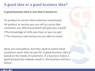A good idea or a good business idea?
A good business idea is one that is based on:
•A product or service that customers want/need
•A product or service you can sell at a price that
customers can afford and which will give you a profit
•The knowledge of skills you have or you can get
• The resources and money you are able to invest
Ideas are everywhere, but they need to match what
customers want and can pay for. A good business idea is
based on the needs of customers. If a business makes a
good product but nobody needs it, the business will be a
failure.
 