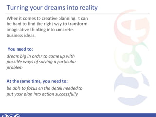 Turning your dreams into reality
When it comes to creative planning, it can
be hard to find the right way to transform
imaginative thinking into concrete
business ideas.
You need to:
dream big in order to come up with 
possible ways of solving a particular 
problem
At the same time, you need to:
be able to focus on the detail needed to 
put your plan into action successfully
 