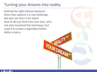Turning your dreams into reality
Getting the right balance between
these two aspects is a real challenge,
but you can learn a lot about
how to do just that from one man, who
not only mastered the technique, but
used it to create a legendary billion-
dollar empire.
 