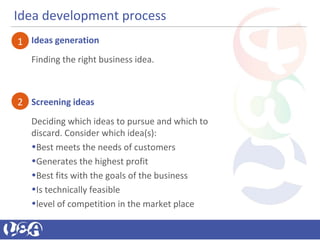 Idea development process
Ideas generation
Finding the right business idea.
Screening ideas
Deciding which ideas to pursue and which to
discard. Consider which idea(s):
•Best meets the needs of customers
•Generates the highest profit
•Best fits with the goals of the business
•Is technically feasible
•level of competition in the market place
1
2
 