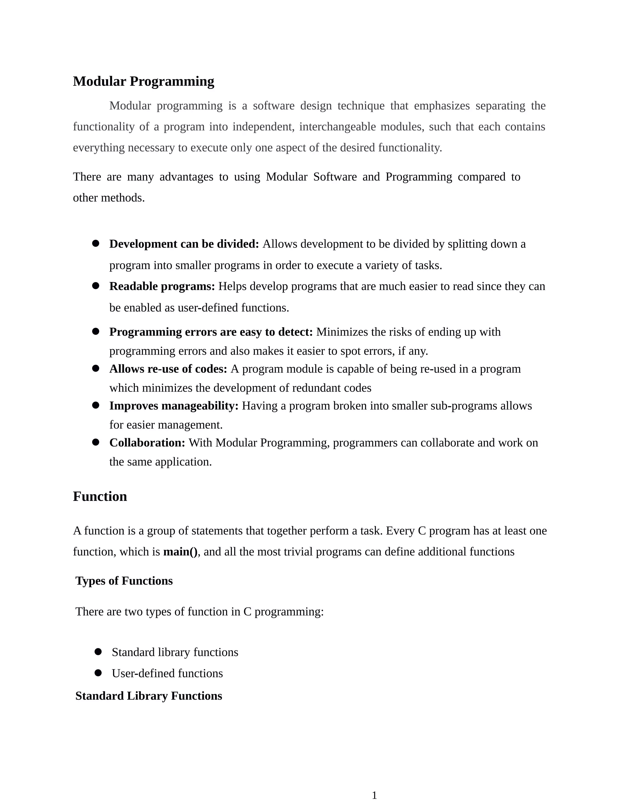 1
Modular Programming
Modular programming is a software design technique that emphasizes separating the
functionality of a program into independent, interchangeable modules, such that each contains
everything necessary to execute only one aspect of the desired functionality.
There are many advantages to using Modular Software and Programming compared to
other methods.
l Development can be divided: Allows development to be divided by splitting down a
program into smaller programs in order to execute a variety of tasks.
l Readable programs: Helps develop programs that are much easier to read since they can
be enabled as user-defined functions.
l Programming errors are easy to detect: Minimizes the risks of ending up with
programming errors and also makes it easier to spot errors, if any.
l Allows re-use of codes: A program module is capable of being re-used in a program
which minimizes the development of redundant codes
l Improves manageability: Having a program broken into smaller sub-programs allows
for easier management.
l Collaboration: With Modular Programming, programmers can collaborate and work on
the same application.
Function
A function is a group of statements that together perform a task. Every C program has at least one
function, which is main(), and all the most trivial programs can define additional functions
Types of Functions
There are two types of function in C programming:
l Standard library functions
l User-defined functions
Standard Library Functions
 