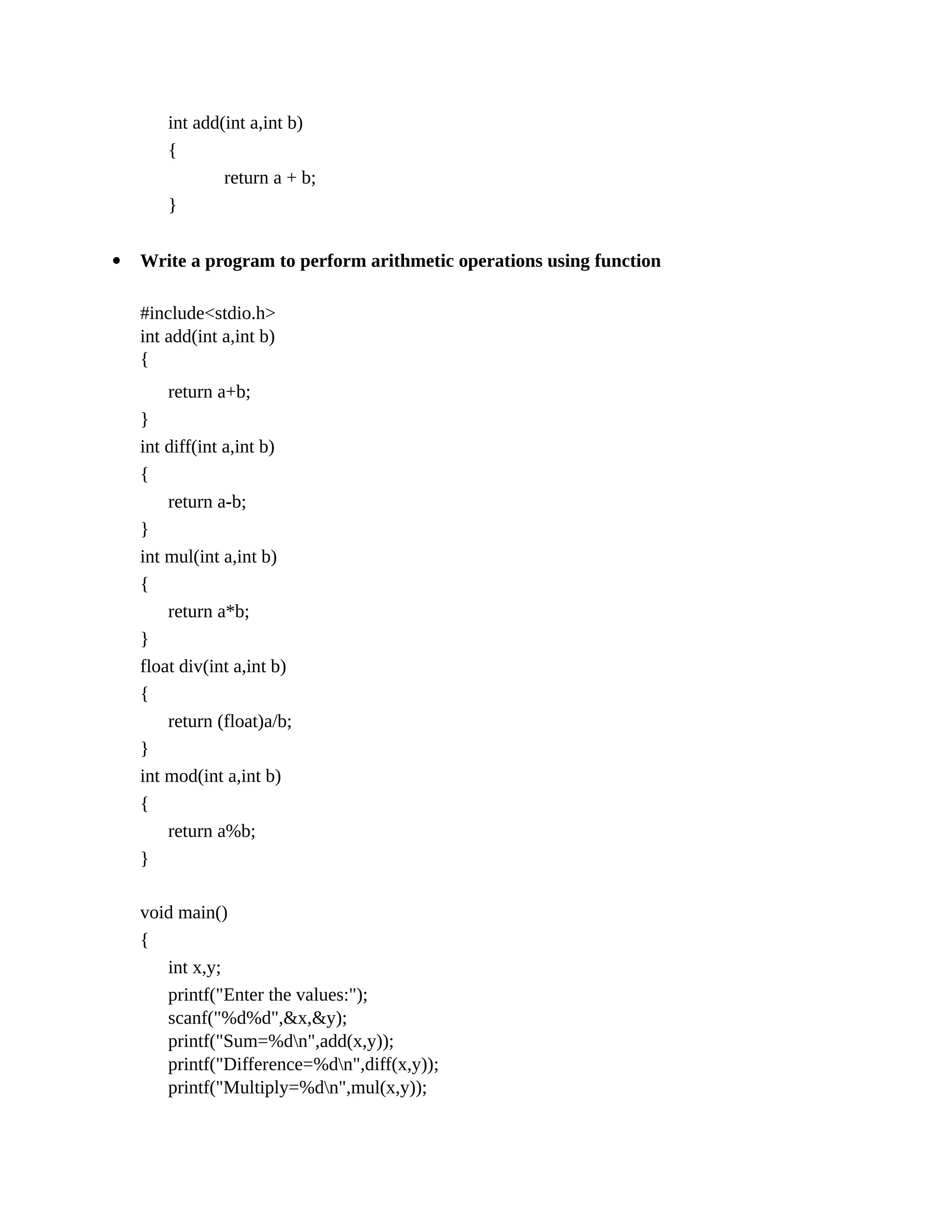 int add(int a,int b)
{
return a + b;
}
 Write a program to perform arithmetic operations using function
#include<stdio.h>
int add(int a,int b)
{
return a+b;
}
int diff(int a,int b)
{
return a-b;
}
int mul(int a,int b)
{
return a*b;
}
float div(int a,int b)
{
return (float)a/b;
}
int mod(int a,int b)
{
return a%b;
}
void main()
{
int x,y;
printf("Enter the values:");
scanf("%d%d",&x,&y);
printf("Sum=%dn",add(x,y));
printf("Difference=%dn",diff(x,y));
printf("Multiply=%dn",mul(x,y));
 