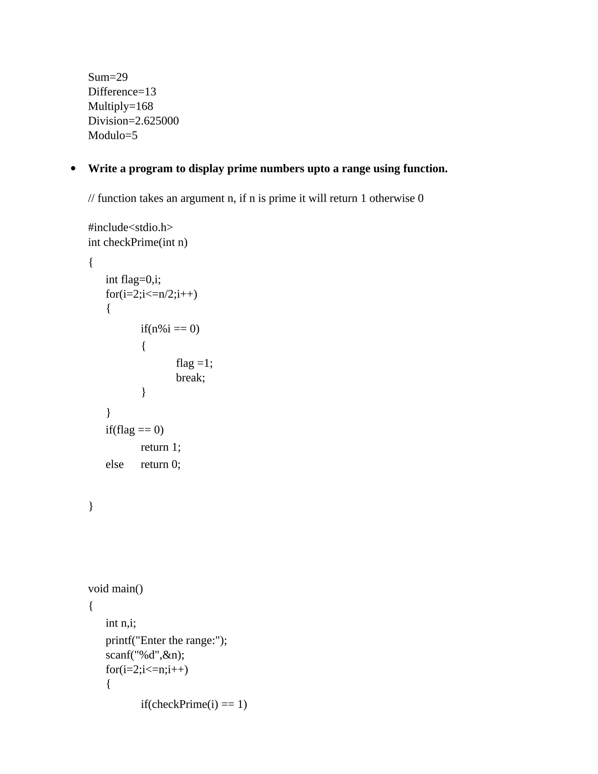 Sum=29
Difference=13
Multiply=168
Division=2.625000
Modulo=5
 Write a program to display prime numbers upto a range using function.
// function takes an argument n, if n is prime it will return 1 otherwise 0
#include<stdio.h>
int checkPrime(int n)
{
int flag=0,i;
for(i=2;i<=n/2;i++)
{
if(n%i == 0)
{
flag =1;
break;
}
}
if(flag == 0)
return 1;
else
}
return 0;
void main()
{
int n,i;
printf("Enter the range:");
scanf("%d",&n);
for(i=2;i<=n;i++)
{
if(checkPrime(i) == 1)
 