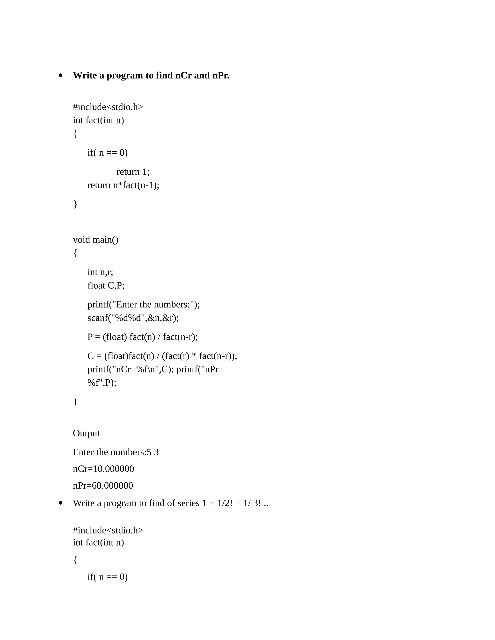  Write a program to find nCr and nPr.
#include<stdio.h>
int fact(int n)
{
if( n == 0)
return 1;
return n*fact(n-1);
}
void main()
{
int n,r;
float C,P;
printf("Enter the numbers:");
scanf("%d%d",&n,&r);
P = (float) fact(n) / fact(n-r);
C = (float)fact(n) / (fact(r) * fact(n-r));
printf("nCr=%fn",C); printf("nPr=
%f",P);
}
Output
Enter the numbers:5 3
nCr=10.000000
nPr=60.000000
 Write a program to find of series 1 + 1/2! + 1/ 3! ..
#include<stdio.h>
int fact(int n)
{
if( n == 0)
 