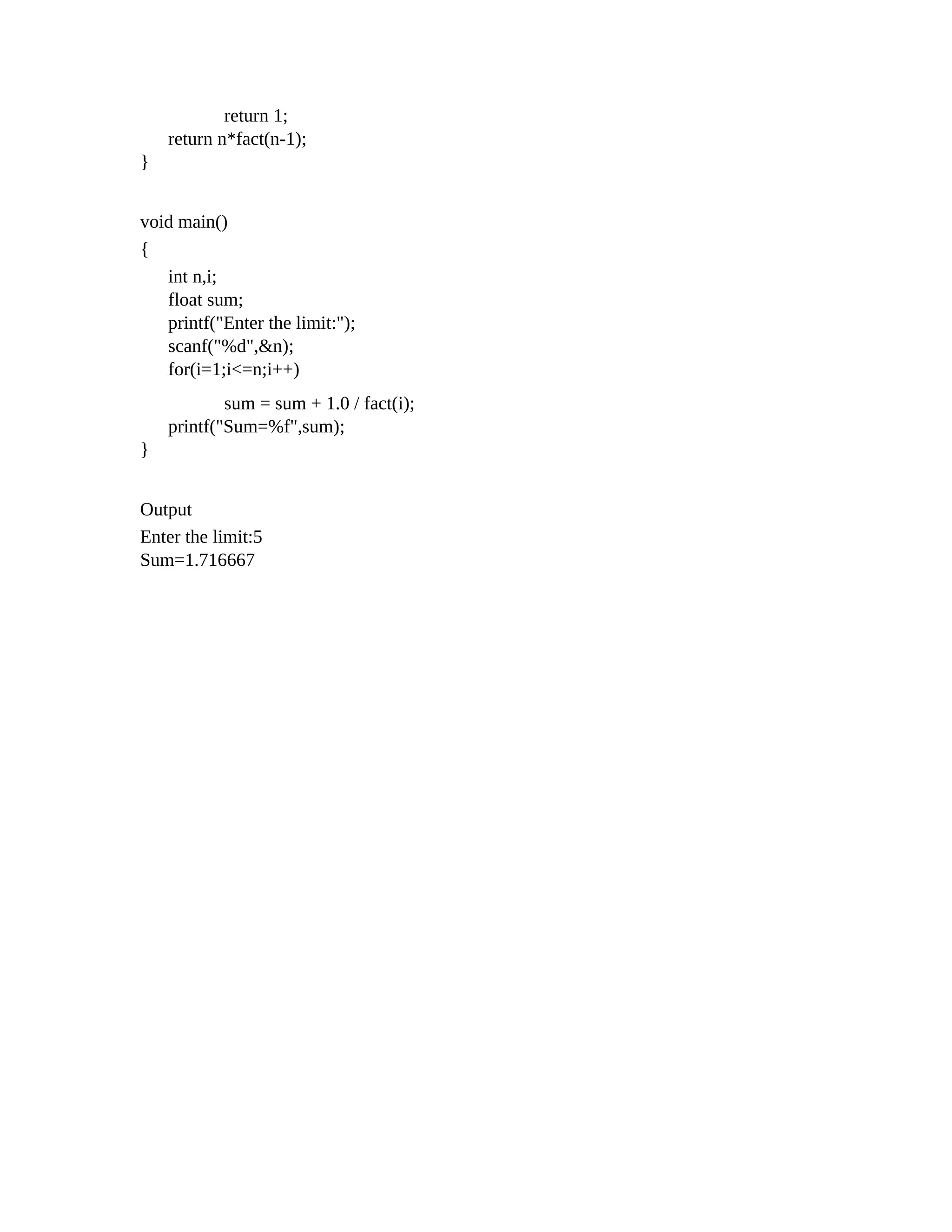 return 1;
return n*fact(n-1);
}
void main()
{
int n,i;
float sum;
printf("Enter the limit:");
scanf("%d",&n);
for(i=1;i<=n;i++)
sum = sum + 1.0 / fact(i);
printf("Sum=%f",sum);
}
Output
Enter the limit:5
Sum=1.716667
 