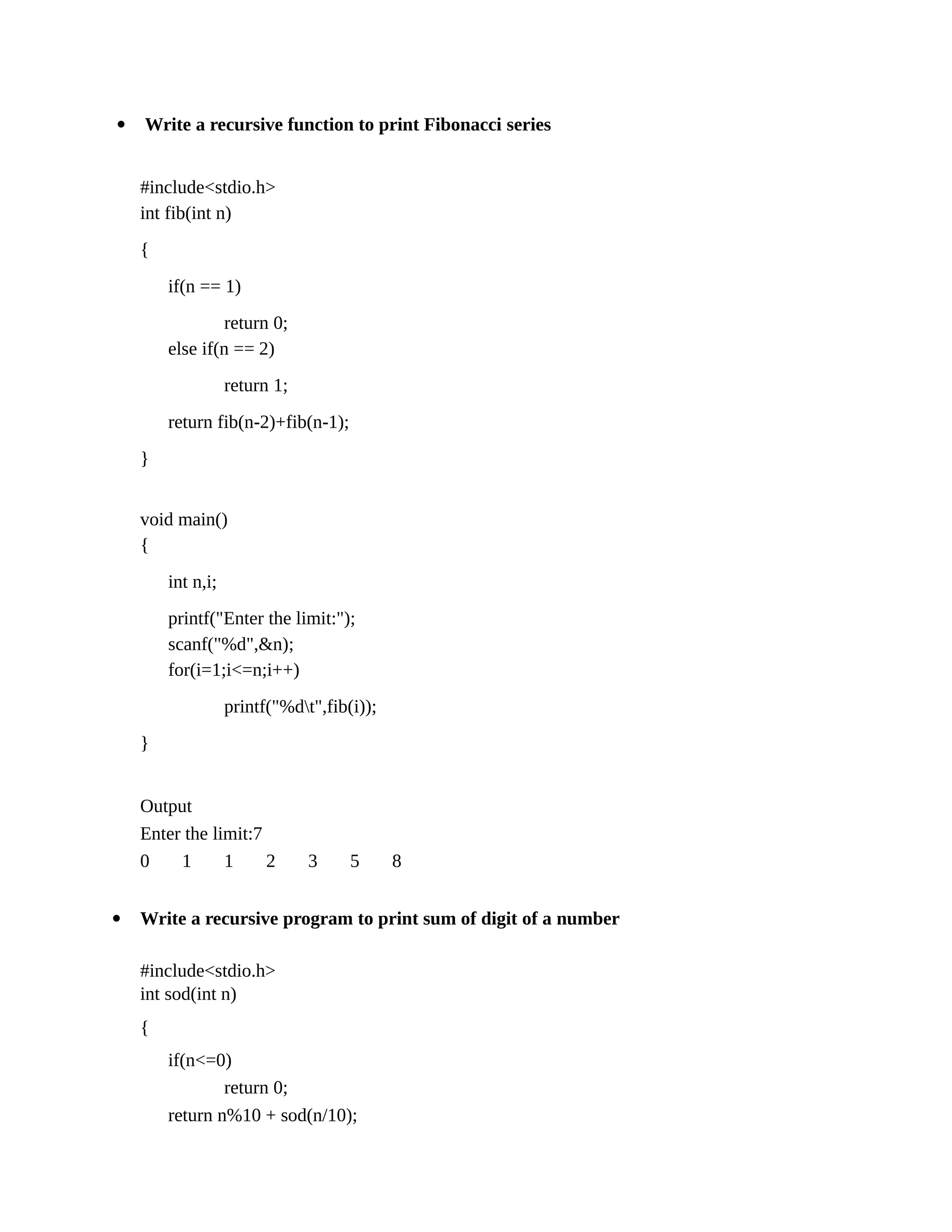  Write a recursive function to print Fibonacci series
#include<stdio.h>
int fib(int n)
{
if(n == 1)
return 0;
else if(n == 2)
return 1;
return fib(n-2)+fib(n-1);
}
void main()
{
int n,i;
printf("Enter the limit:");
scanf("%d",&n);
for(i=1;i<=n;i++)
printf("%dt",fib(i));
}
Output
Enter the limit:7
0 1 1 2 3 5 8
 Write a recursive program to print sum of digit of a number
#include<stdio.h>
int sod(int n)
{
if(n<=0)
return 0;
return n%10 + sod(n/10);
 
