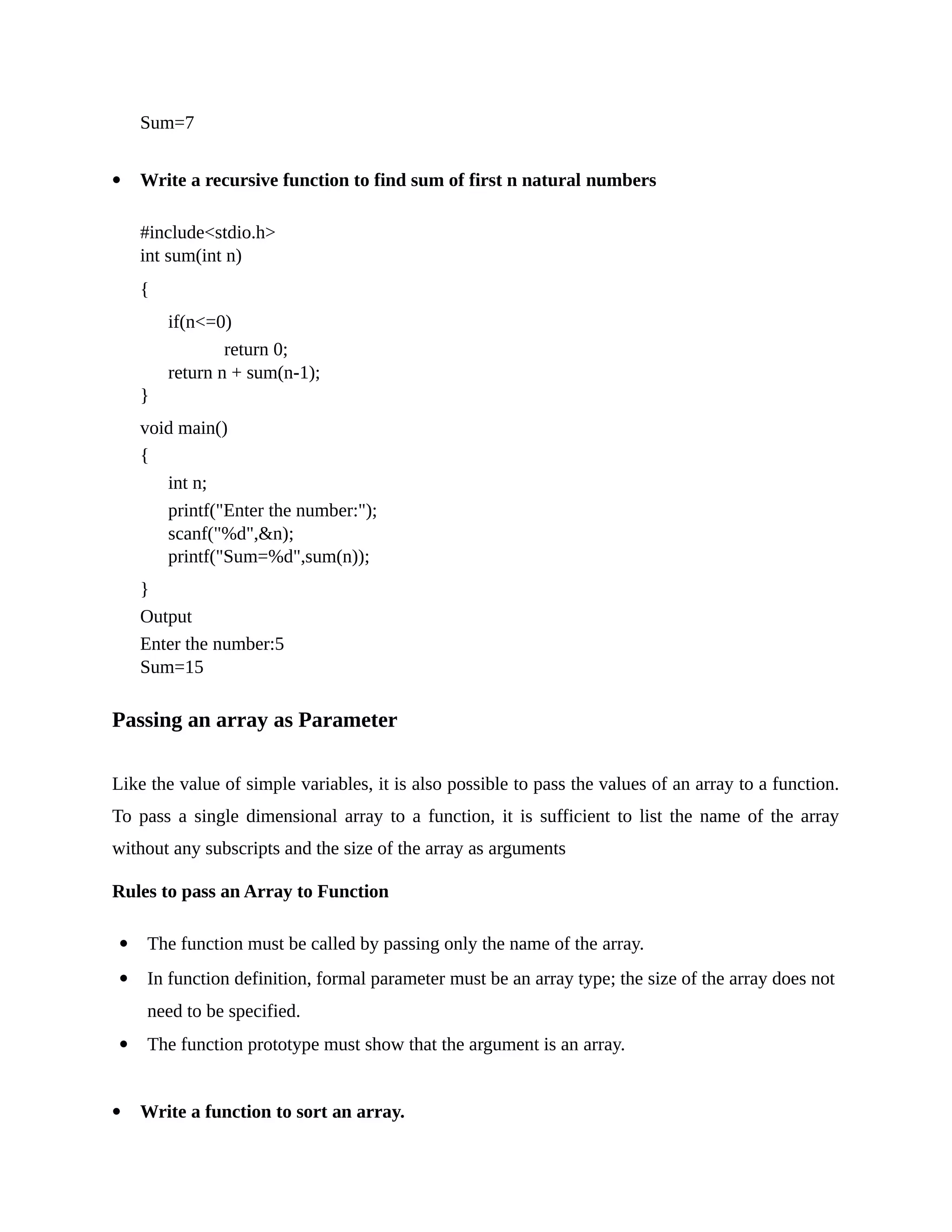Sum=7
 Write a recursive function to find sum of first n natural numbers
#include<stdio.h>
int sum(int n)
{
if(n<=0)
return 0;
return n + sum(n-1);
}
void main()
{
int n;
printf("Enter the number:");
scanf("%d",&n);
printf("Sum=%d",sum(n));
}
Output
Enter the number:5
Sum=15
Passing an array as Parameter
Like the value of simple variables, it is also possible to pass the values of an array to a function.
To pass a single dimensional array to a function, it is sufficient to list the name of the array
without any subscripts and the size of the array as arguments
Rules to pass an Array to Function
 The function must be called by passing only the name of the array.
 In function definition, formal parameter must be an array type; the size of the array does not
need to be specified.
 The function prototype must show that the argument is an array.
 Write a function to sort an array.
 