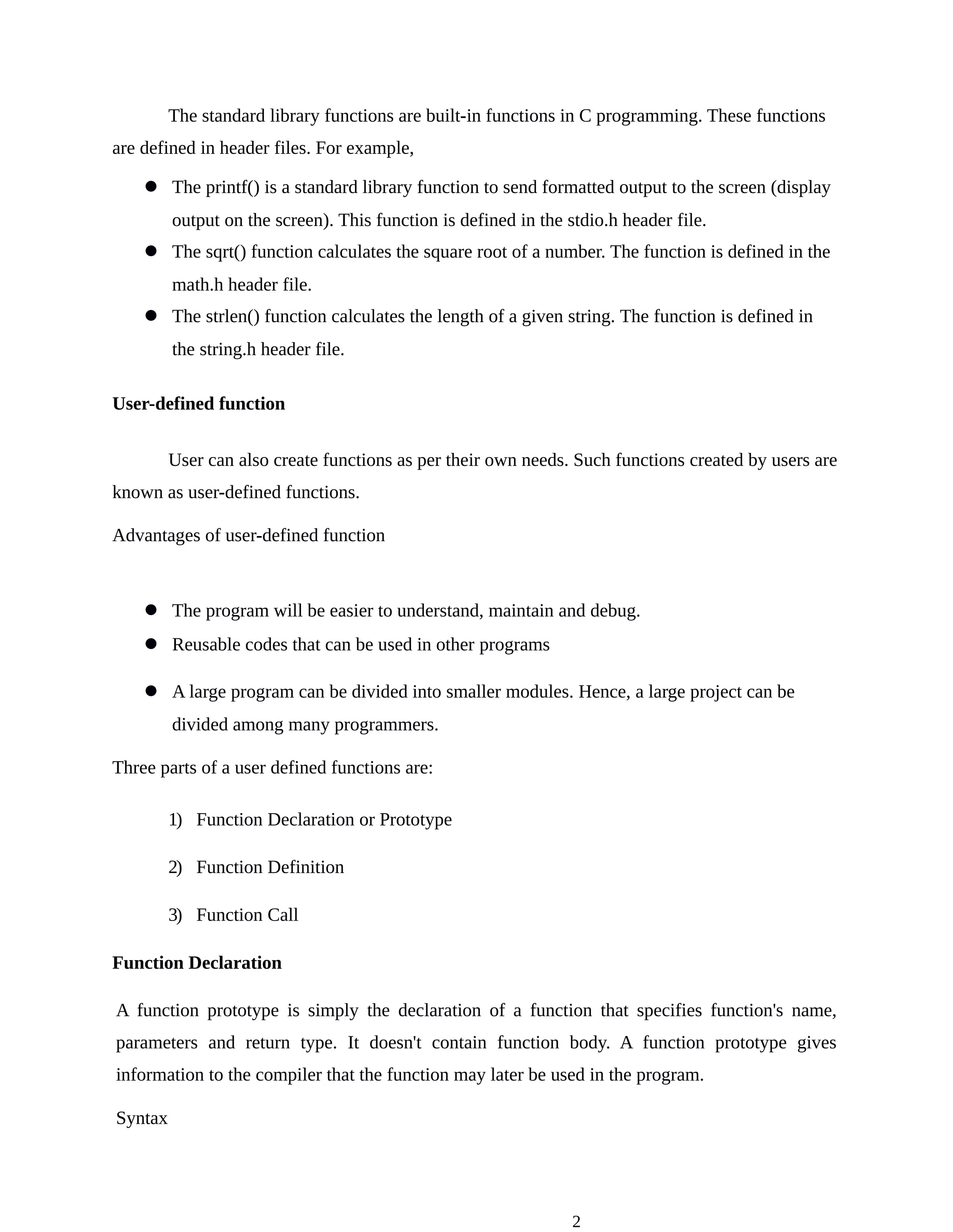 2
The standard library functions are built-in functions in C programming. These functions
are defined in header files. For example,
l The printf() is a standard library function to send formatted output to the screen (display
output on the screen). This function is defined in the stdio.h header file.
l The sqrt() function calculates the square root of a number. The function is defined in the
math.h header file.
l The strlen() function calculates the length of a given string. The function is defined in
the string.h header file.
User-defined function
User can also create functions as per their own needs. Such functions created by users are
known as user-defined functions.
Advantages of user-defined function
l The program will be easier to understand, maintain and debug.
l Reusable codes that can be used in other programs
l A large program can be divided into smaller modules. Hence, a large project can be
divided among many programmers.
Three parts of a user defined functions are:
1) Function Declaration or Prototype
2) Function Definition
3) Function Call
Function Declaration
A function prototype is simply the declaration of a function that specifies function's name,
parameters and return type. It doesn't contain function body. A function prototype gives
information to the compiler that the function may later be used in the program.
Syntax
 